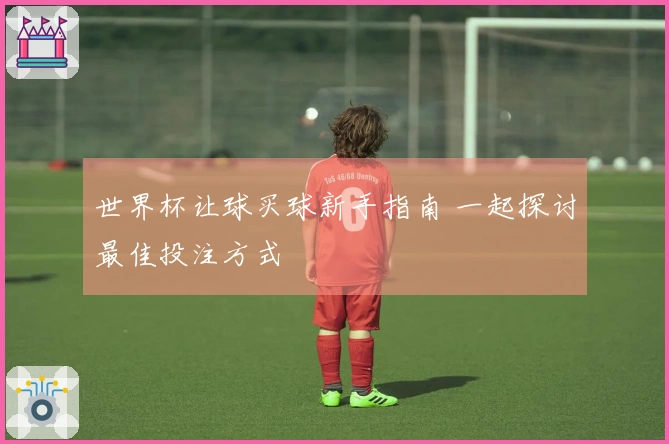 世界杯让球买球新手指南 一起探讨最佳投注方式